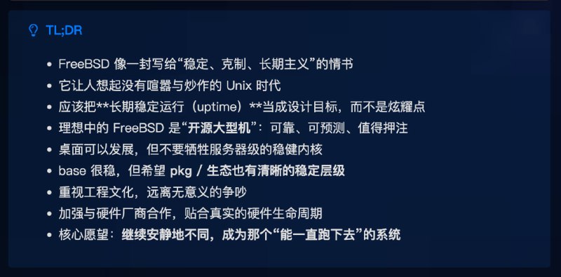 一封写给 FreeBSD 的情书 1️⃣ FreeBSD 像一封写给“稳定、克制、长期主义”的情书2️⃣ 它让人想起没有喧嚣与炒作的 Unix 时代3️⃣ 应该把长期稳定运行（uptime）当成设计目标，而不是炫耀点4️⃣ 理想中的 FreeBSD 是“开源大型机”：可靠、可预测、值得押注5️⃣ 桌面可以发展，但不要牺牲服务器级的稳健内核6️⃣ base 很稳，但希望 pkg / 生态也有清晰的稳定层级7️⃣ 重视工程文化，远离无意义的争吵8️⃣ 加强与硬件厂商合作，贴合真实的硬件生命周期9️⃣ 愿望：继续安静地不同，成为那个“能一直跑下去”的系统